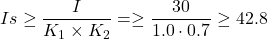 \begin{eqnarray*} Is \geq \frac{I}{K_1 \times K_2}=\geq \frac{30}{1.0\cdot 0.7} \geq 42.8 \end{eqnarray*}